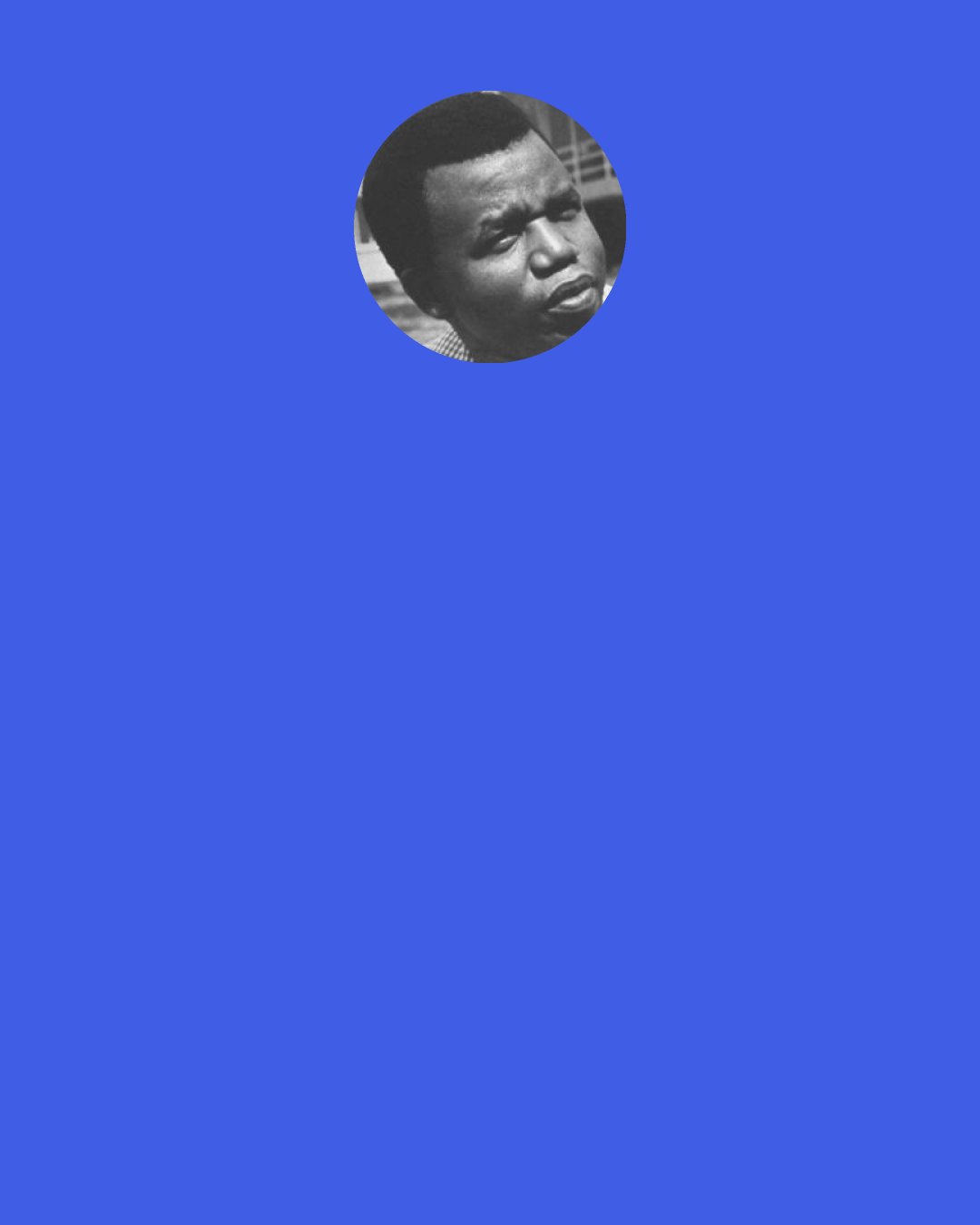 Chinua Achebe: Art is created to make us, to make our passage through the world better, fruitful - and I would say that every story in the end, if it is good, tells us something. This is actually what I meant when I said a novelist is a teacher. Which is why I am constantly dealing with "didactic". Now a teacher in the sense I use it is not somebody who has the profession of standing in front of children, with a piece of chalk in his hand scribbling on the blackboard. That is not the teacher I have in mind. The teacher I have in mind is something less tangible.