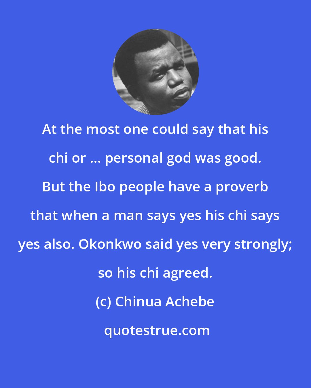Chinua Achebe: At the most one could say that his chi or ... personal god was good. But the Ibo people have a proverb that when a man says yes his chi says yes also. Okonkwo said yes very strongly; so his chi agreed.
