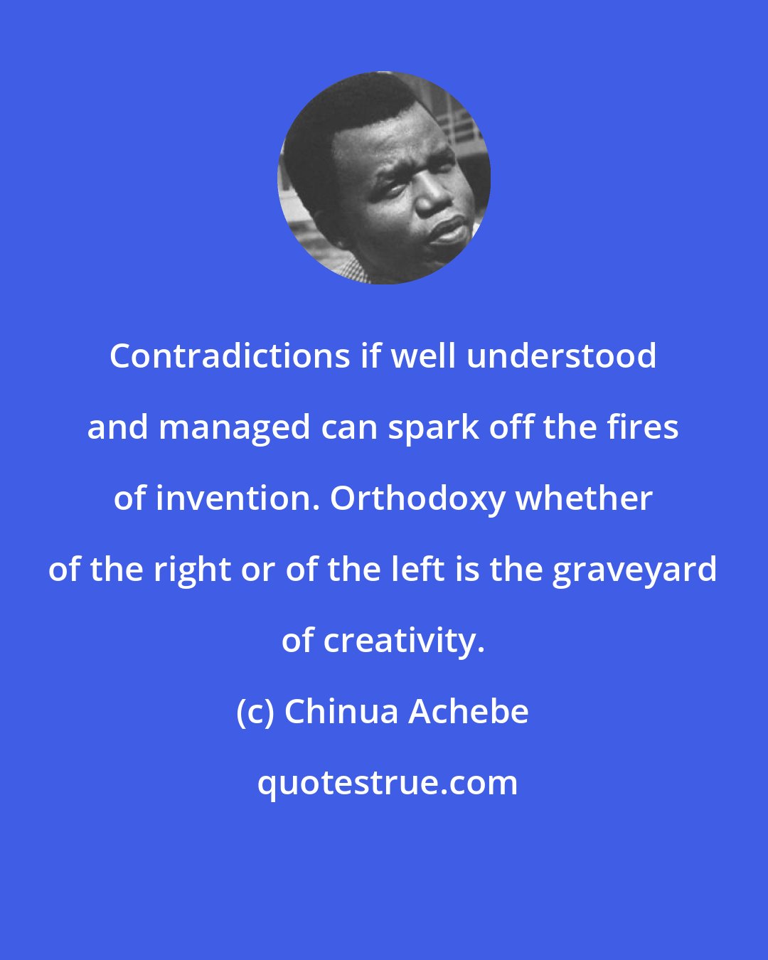 Chinua Achebe: Contradictions if well understood and managed can spark off the fires of invention. Orthodoxy whether of the right or of the left is the graveyard of creativity.