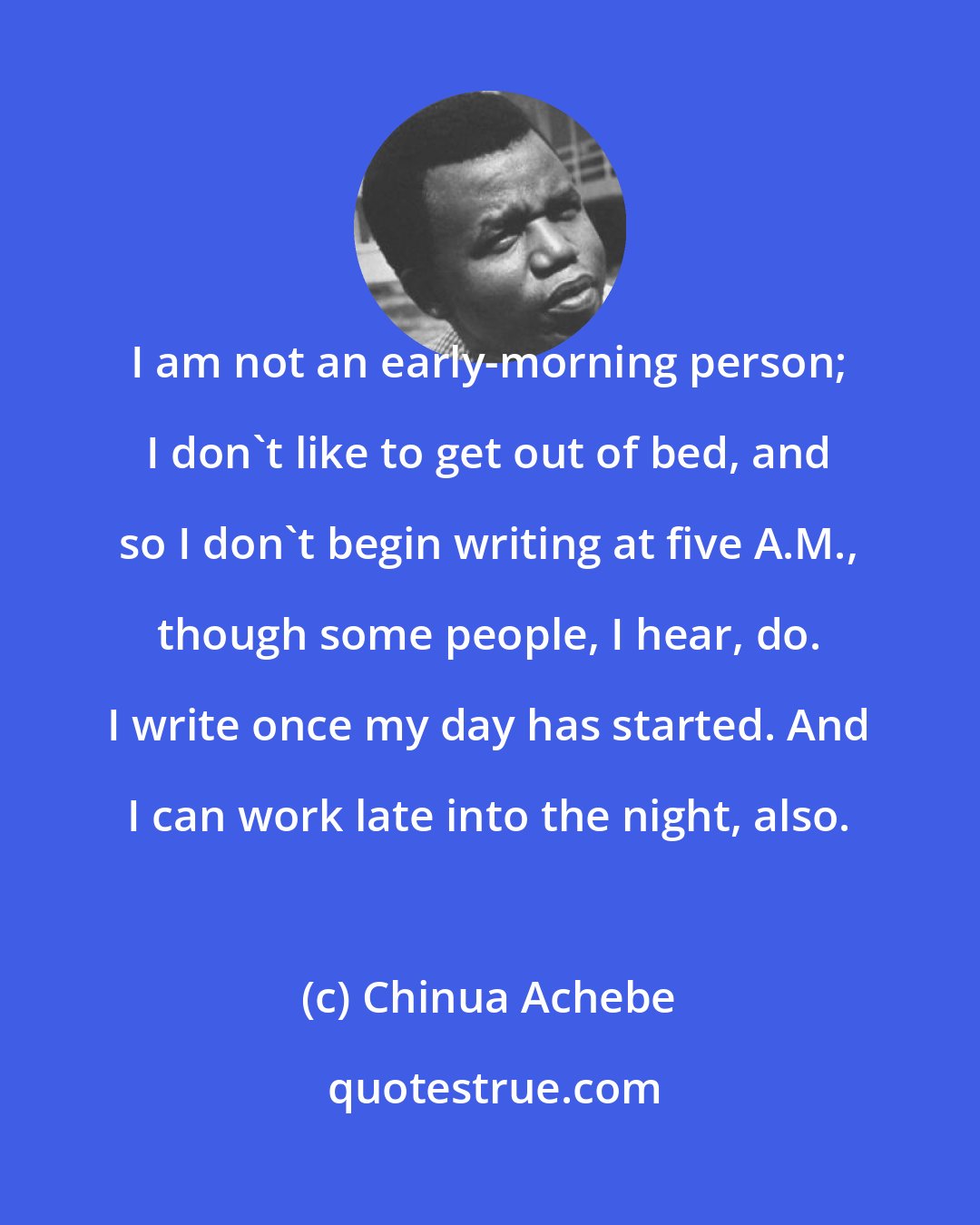 Chinua Achebe: I am not an early-morning person; I don't like to get out of bed, and so I don't begin writing at five A.M., though some people, I hear, do. I write once my day has started. And I can work late into the night, also.