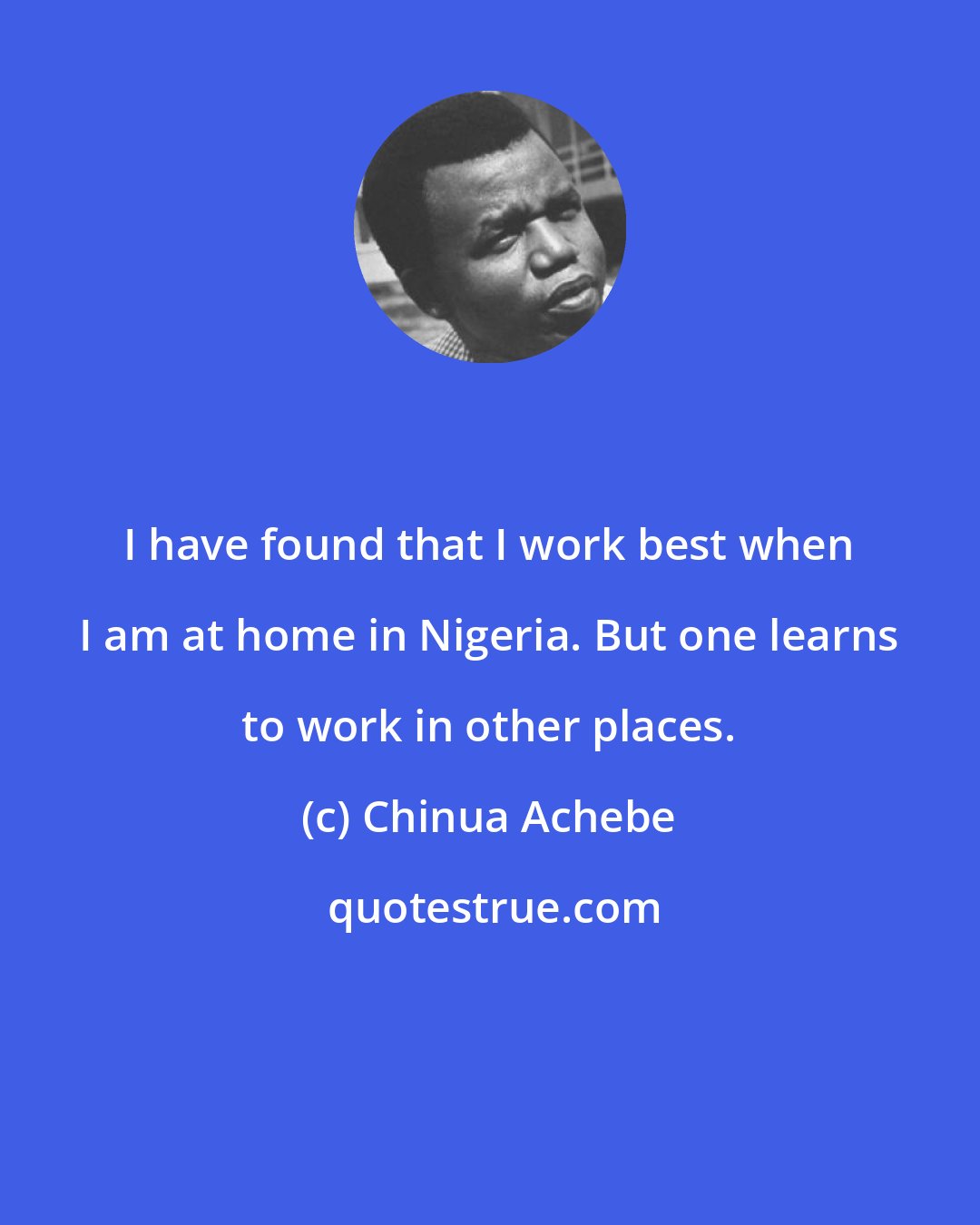 Chinua Achebe: I have found that I work best when I am at home in Nigeria. But one learns to work in other places.