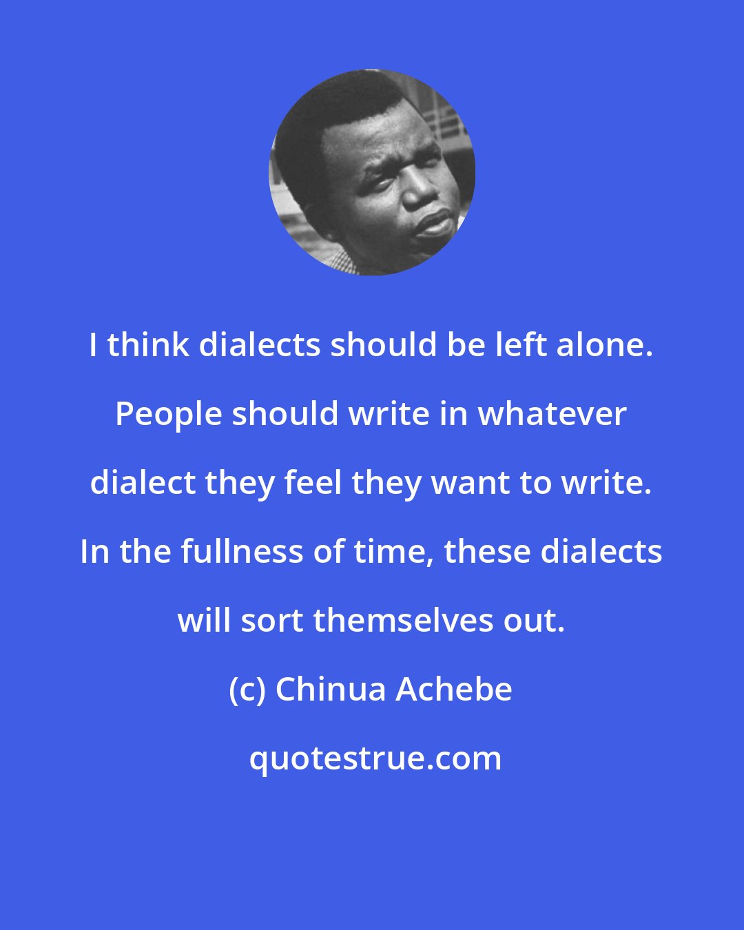 Chinua Achebe: I think dialects should be left alone. People should write in whatever dialect they feel they want to write. In the fullness of time, these dialects will sort themselves out.