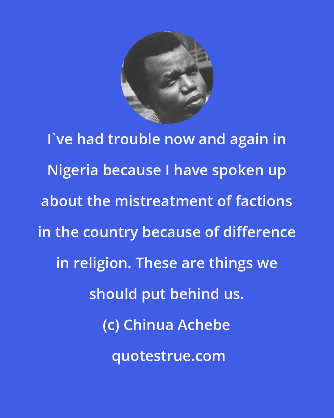 Chinua Achebe: I've had trouble now and again in Nigeria because I have spoken up about the mistreatment of factions in the country because of difference in religion. These are things we should put behind us.