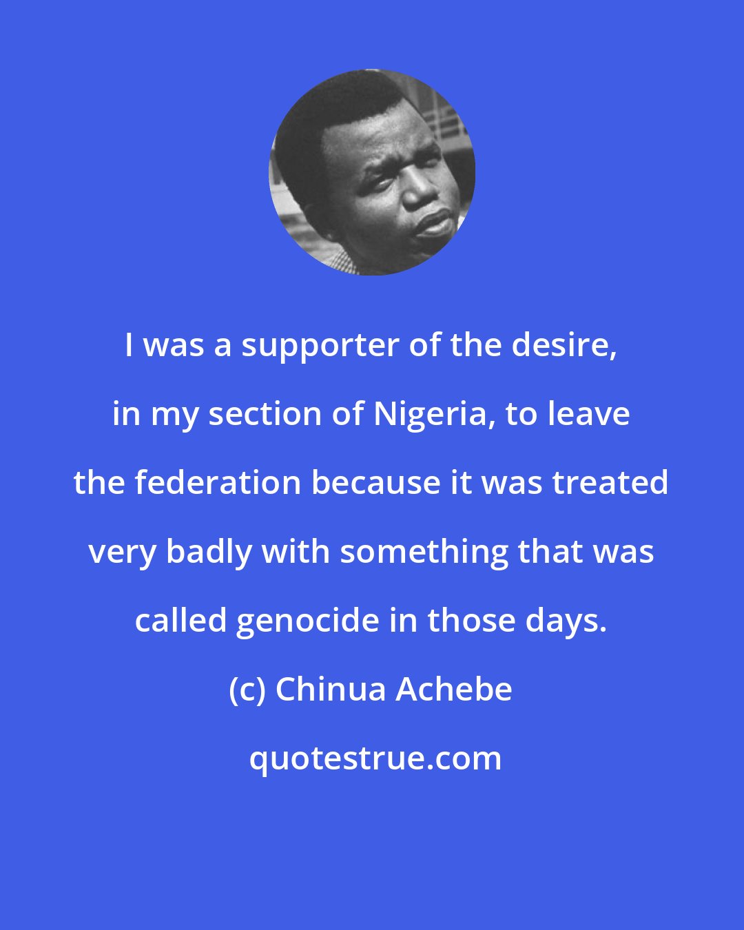 Chinua Achebe: I was a supporter of the desire, in my section of Nigeria, to leave the federation because it was treated very badly with something that was called genocide in those days.