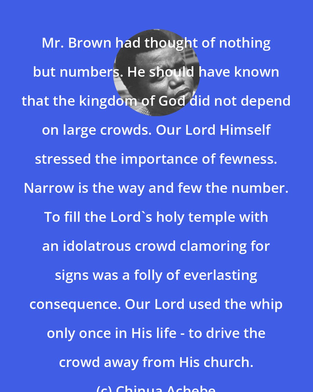 Chinua Achebe: Mr. Brown had thought of nothing but numbers. He should have known that the kingdom of God did not depend on large crowds. Our Lord Himself stressed the importance of fewness. Narrow is the way and few the number. To fill the Lord's holy temple with an idolatrous crowd clamoring for signs was a folly of everlasting consequence. Our Lord used the whip only once in His life - to drive the crowd away from His church.