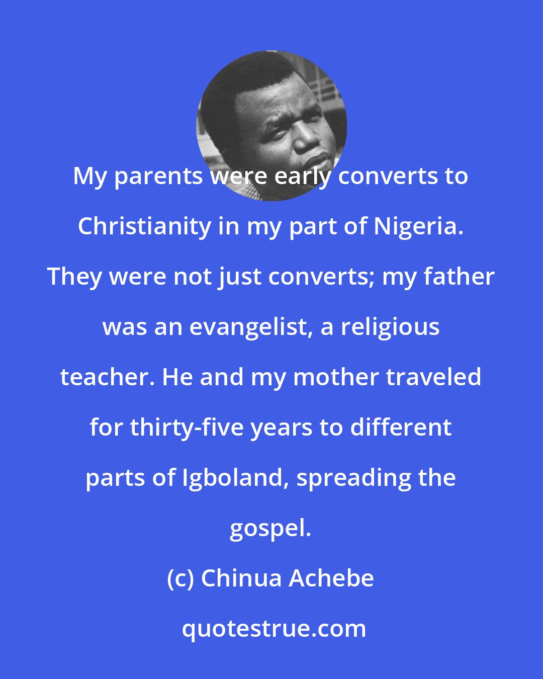 Chinua Achebe: My parents were early converts to Christianity in my part of Nigeria. They were not just converts; my father was an evangelist, a religious teacher. He and my mother traveled for thirty-five years to different parts of Igboland, spreading the gospel.