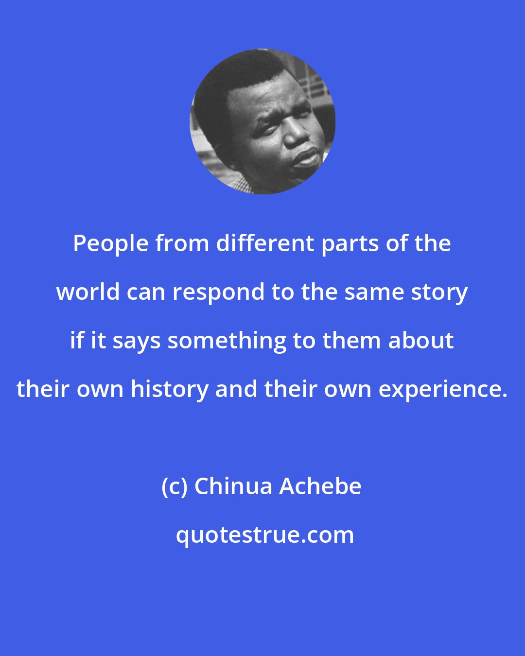 Chinua Achebe: People from different parts of the world can respond to the same story if it says something to them about their own history and their own experience.