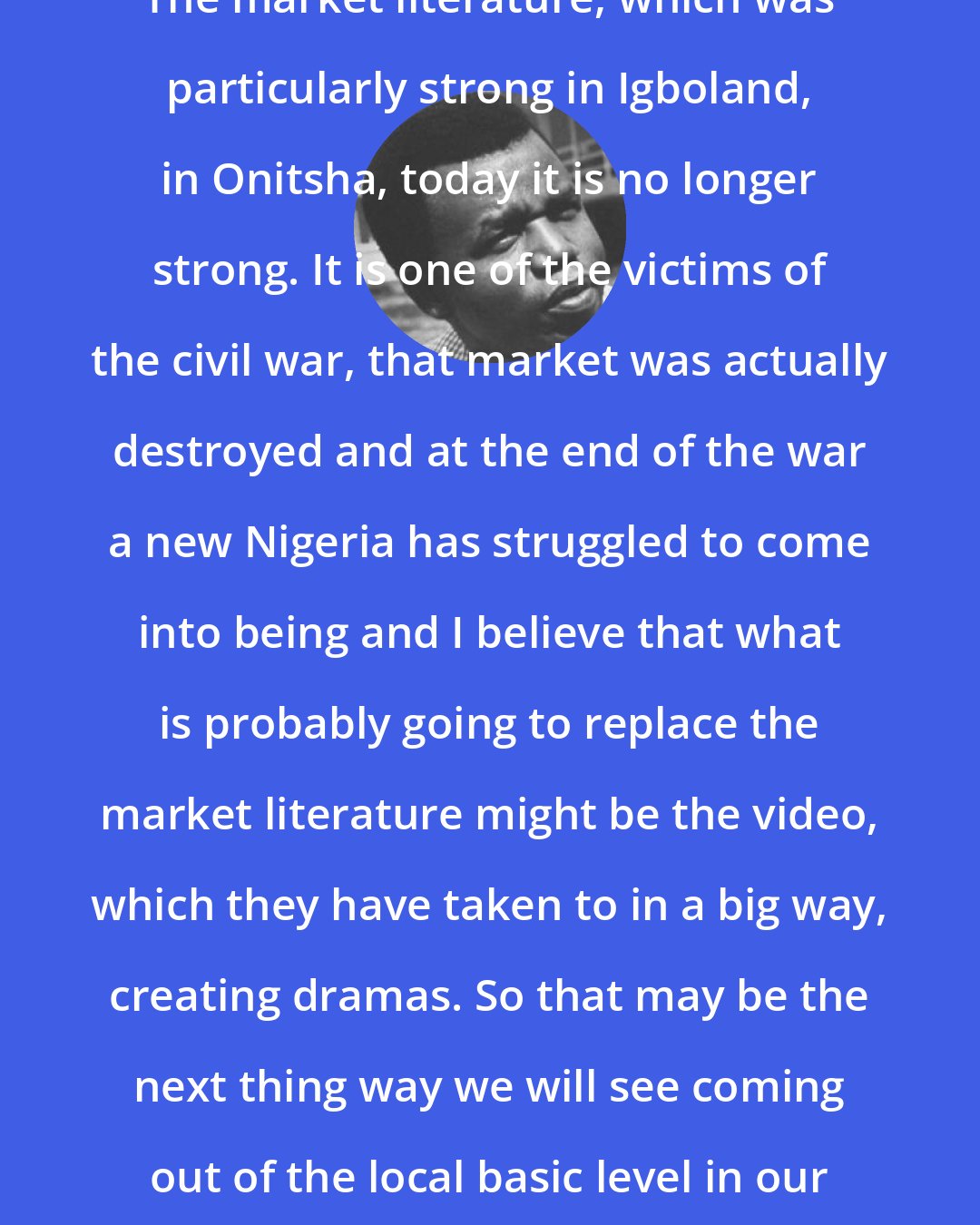 Chinua Achebe: The market literature, which was particularly strong in Igboland, in Onitsha, today it is no longer strong. It is one of the victims of the civil war, that market was actually destroyed and at the end of the war a new Nigeria has struggled to come into being and I believe that what is probably going to replace the market literature might be the video, which they have taken to in a big way, creating dramas. So that may be the next thing way we will see coming out of the local basic level in our society.