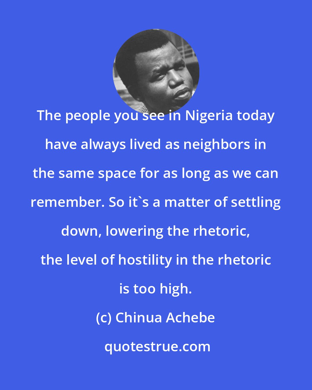 Chinua Achebe: The people you see in Nigeria today have always lived as neighbors in the same space for as long as we can remember. So it's a matter of settling down, lowering the rhetoric, the level of hostility in the rhetoric is too high.