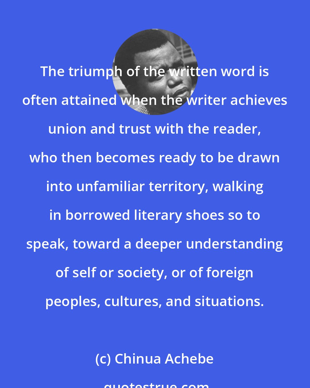 Chinua Achebe: The triumph of the written word is often attained when the writer achieves union and trust with the reader, who then becomes ready to be drawn into unfamiliar territory, walking in borrowed literary shoes so to speak, toward a deeper understanding of self or society, or of foreign peoples, cultures, and situations.