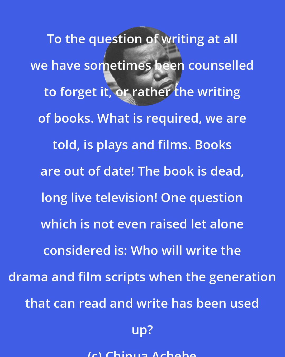 Chinua Achebe: To the question of writing at all we have sometimes been counselled to forget it, or rather the writing of books. What is required, we are told, is plays and films. Books are out of date! The book is dead, long live television! One question which is not even raised let alone considered is: Who will write the drama and film scripts when the generation that can read and write has been used up?