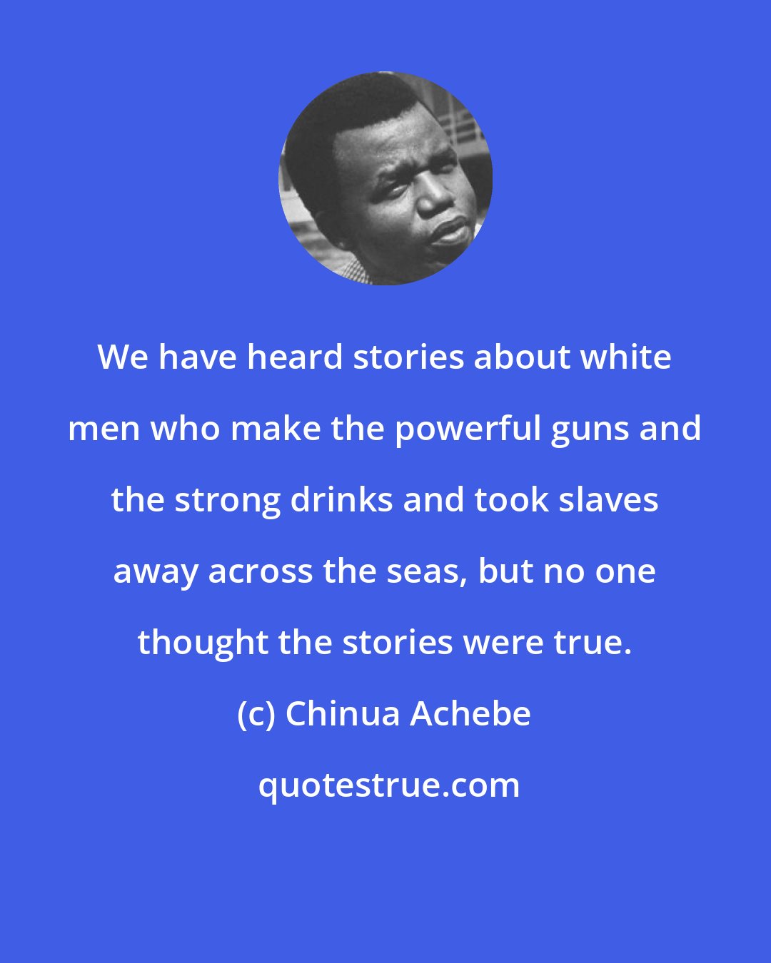 Chinua Achebe: We have heard stories about white men who make the powerful guns and the strong drinks and took slaves away across the seas, but no one thought the stories were true.