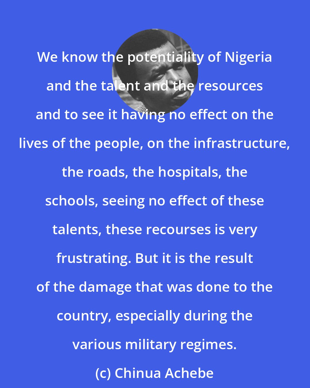 Chinua Achebe: We know the potentiality of Nigeria and the talent and the resources and to see it having no effect on the lives of the people, on the infrastructure, the roads, the hospitals, the schools, seeing no effect of these talents, these recourses is very frustrating. But it is the result of the damage that was done to the country, especially during the various military regimes.