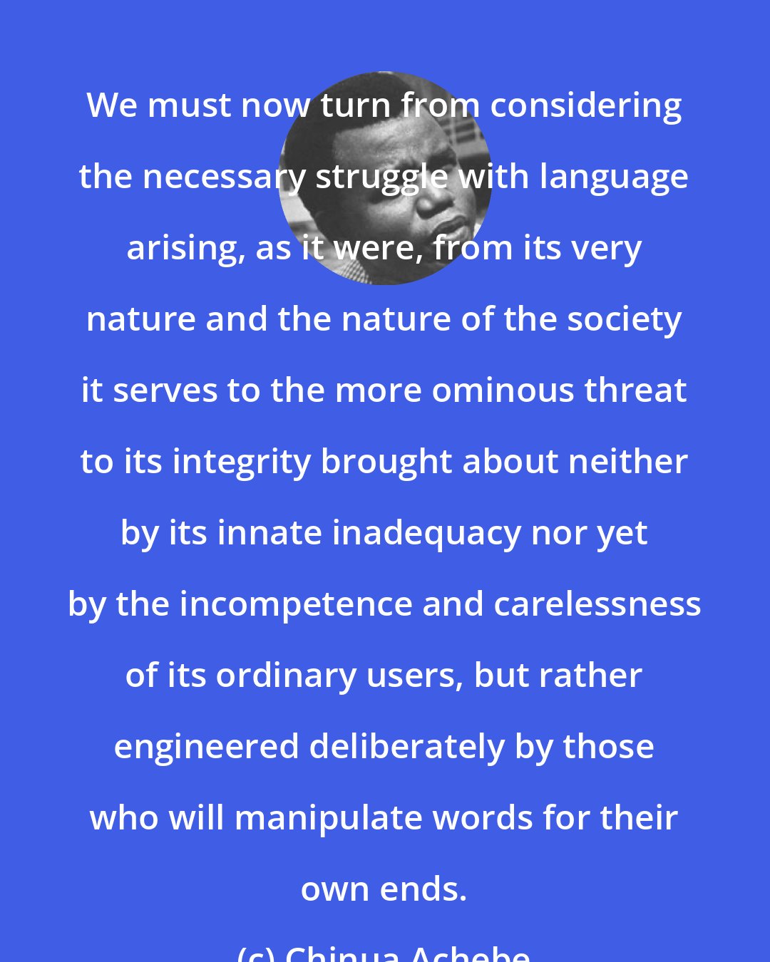 Chinua Achebe: We must now turn from considering the necessary struggle with language arising, as it were, from its very nature and the nature of the society it serves to the more ominous threat to its integrity brought about neither by its innate inadequacy nor yet by the incompetence and carelessness of its ordinary users, but rather engineered deliberately by those who will manipulate words for their own ends.