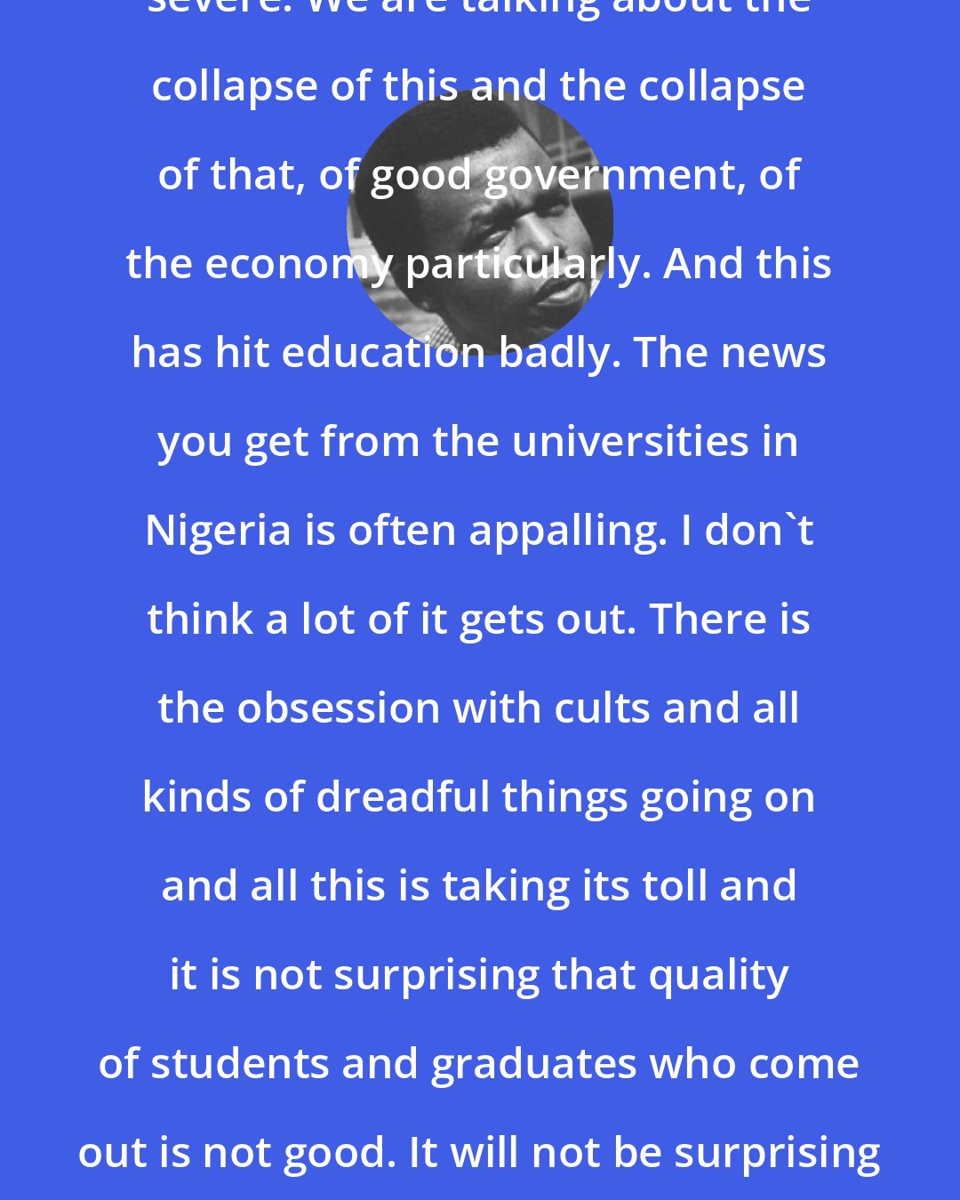 Chinua Achebe: What has happened to Africa is very severe. We are talking about the collapse of this and the collapse of that, of good government, of the economy particularly. And this has hit education badly. The news you get from the universities in Nigeria is often appalling. I don't think a lot of it gets out. There is the obsession with cults and all kinds of dreadful things going on and all this is taking its toll and it is not surprising that quality of students and graduates who come out is not good. It will not be surprising if this shows in the quality of work they do.