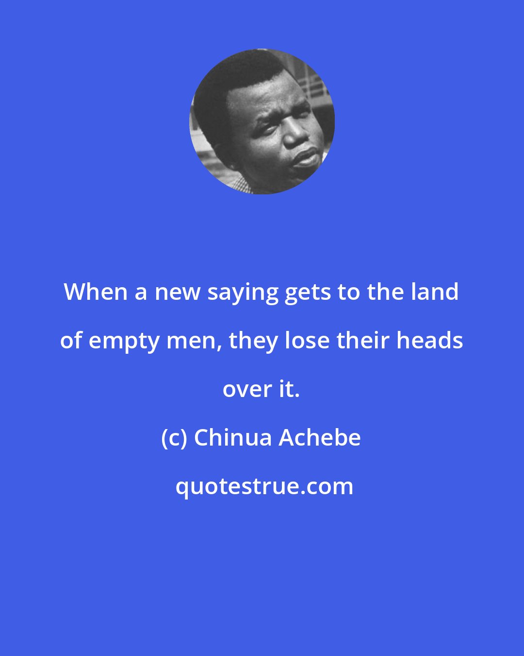 Chinua Achebe: When a new saying gets to the land of empty men, they lose their heads over it.