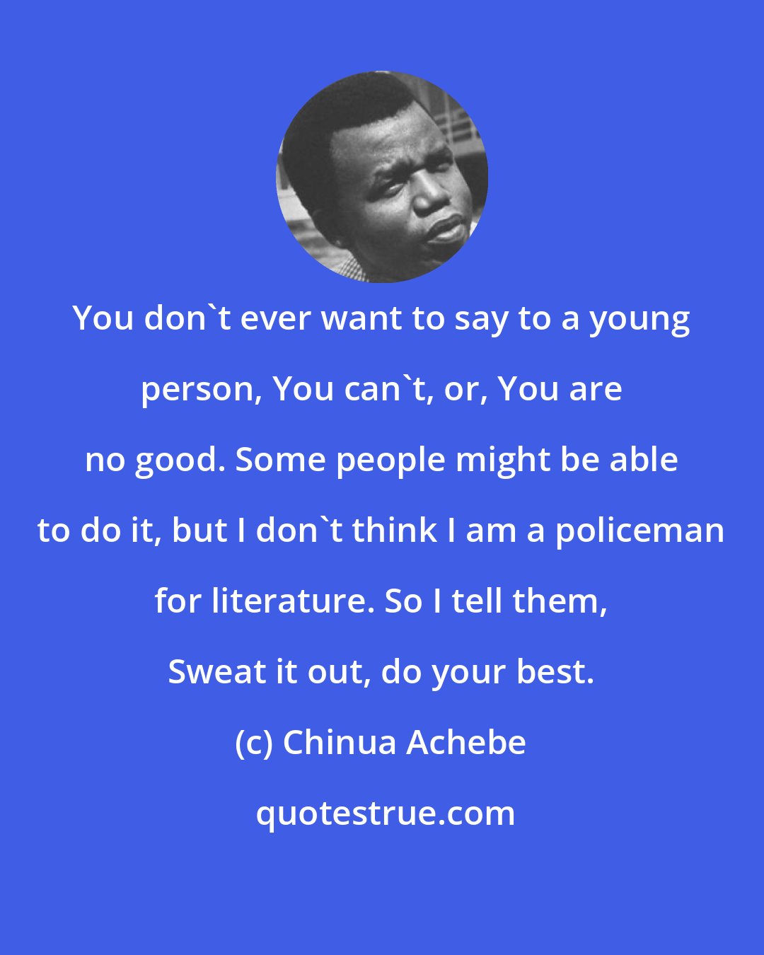 Chinua Achebe: You don't ever want to say to a young person, You can't, or, You are no good. Some people might be able to do it, but I don't think I am a policeman for literature. So I tell them, Sweat it out, do your best.