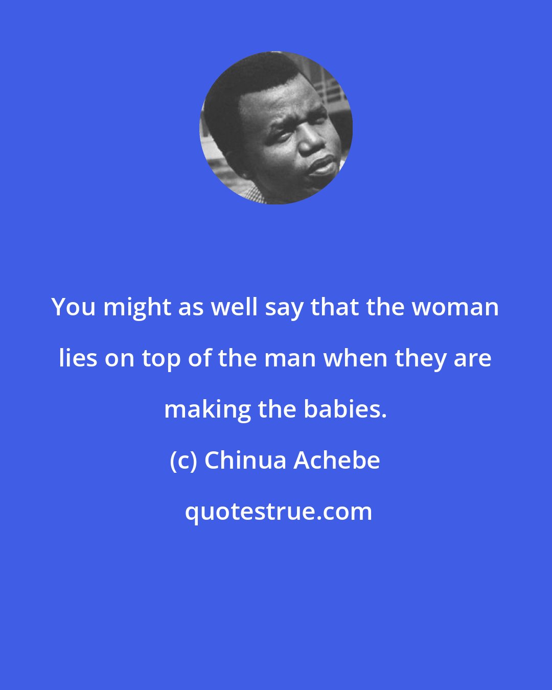 Chinua Achebe: You might as well say that the woman lies on top of the man when they are making the babies.