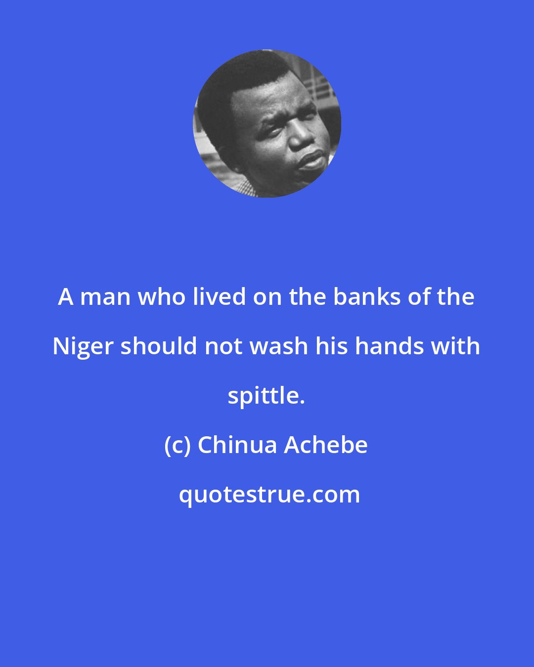 Chinua Achebe: A man who lived on the banks of the Niger should not wash his hands with spittle.