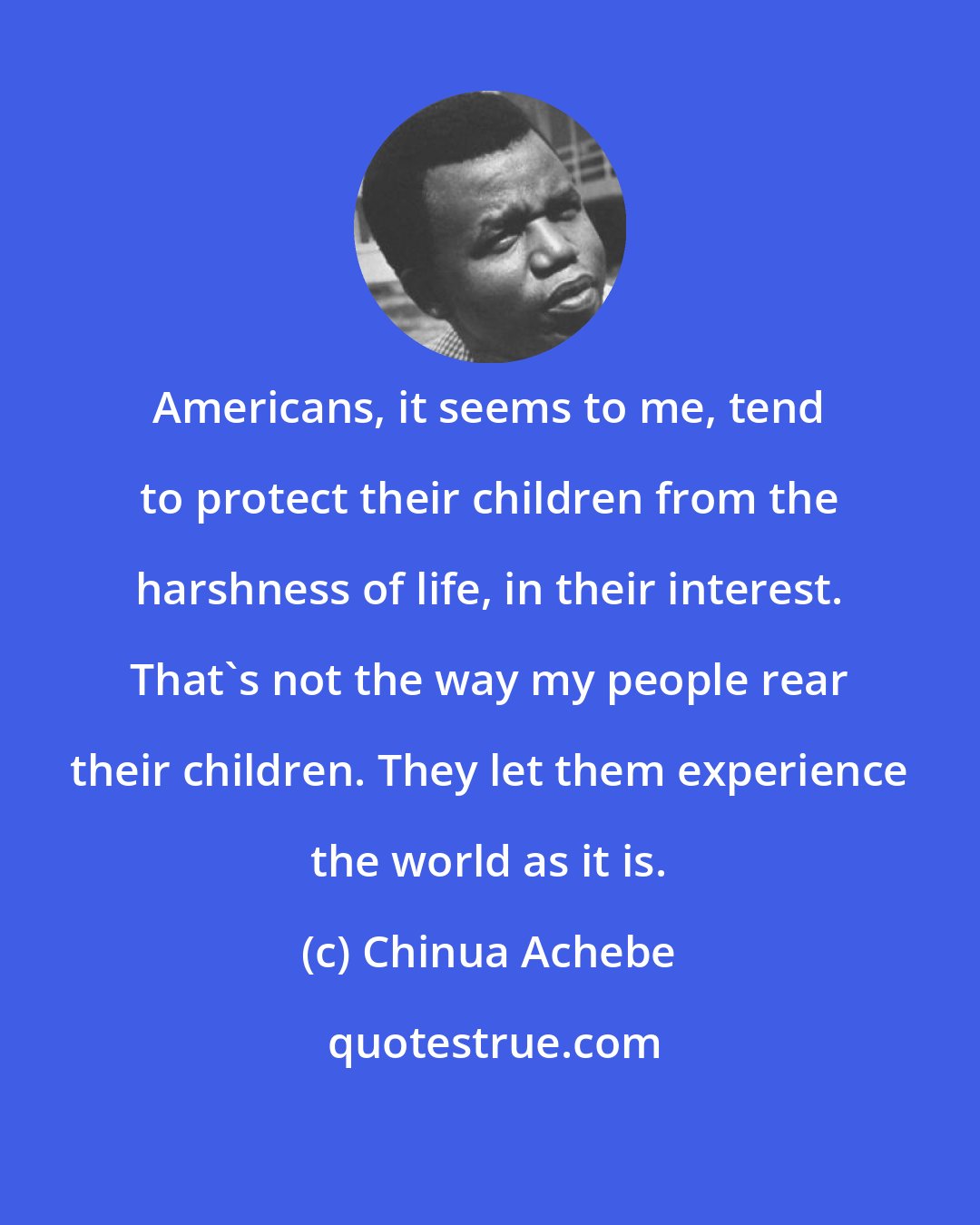 Chinua Achebe: Americans, it seems to me, tend to protect their children from the harshness of life, in their interest. That's not the way my people rear their children. They let them experience the world as it is.