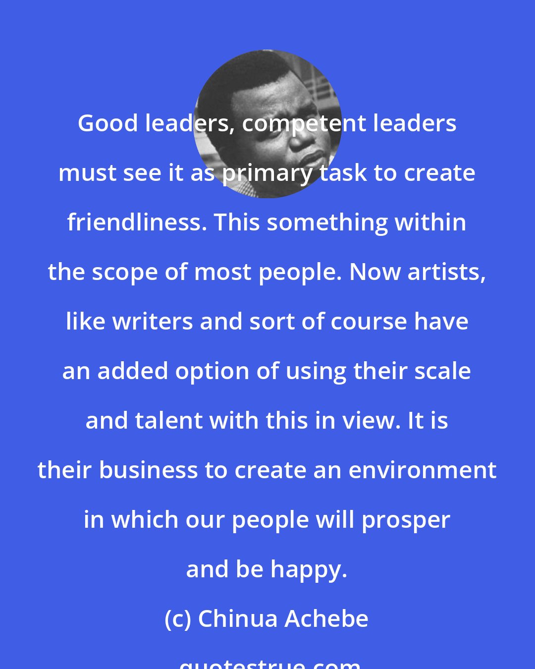 Chinua Achebe: Good leaders, competent leaders must see it as primary task to create friendliness. This something within the scope of most people. Now artists, like writers and sort of course have an added option of using their scale and talent with this in view. It is their business to create an environment in which our people will prosper and be happy.