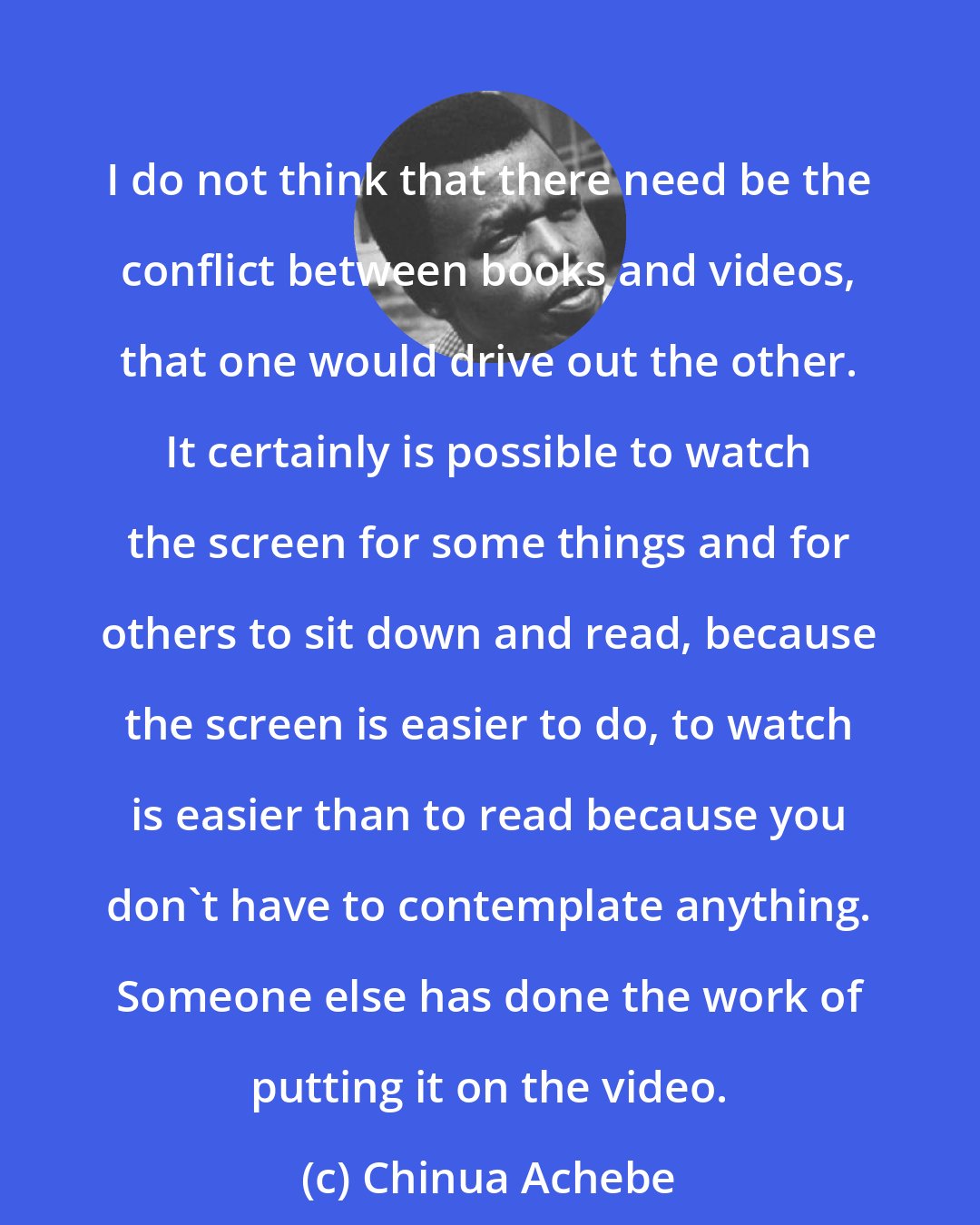 Chinua Achebe: I do not think that there need be the conflict between books and videos, that one would drive out the other. It certainly is possible to watch the screen for some things and for others to sit down and read, because the screen is easier to do, to watch is easier than to read because you don't have to contemplate anything. Someone else has done the work of putting it on the video.