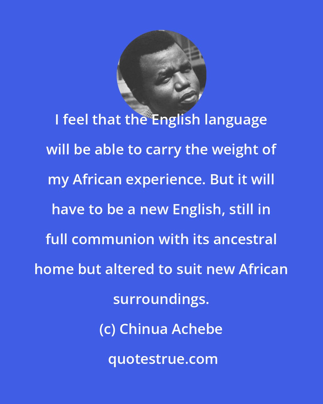 Chinua Achebe: I feel that the English language will be able to carry the weight of my African experience. But it will have to be a new English, still in full communion with its ancestral home but altered to suit new African surroundings.