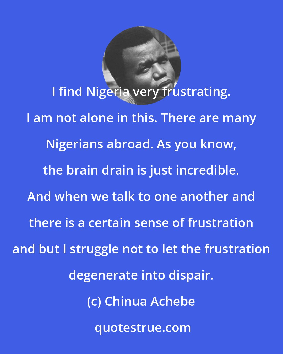 Chinua Achebe: I find Nigeria very frustrating. I am not alone in this. There are many Nigerians abroad. As you know, the brain drain is just incredible. And when we talk to one another and there is a certain sense of frustration and but I struggle not to let the frustration degenerate into dispair.