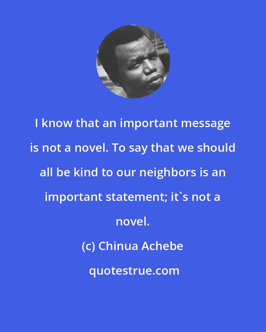 Chinua Achebe: I know that an important message is not a novel. To say that we should all be kind to our neighbors is an important statement; it's not a novel.