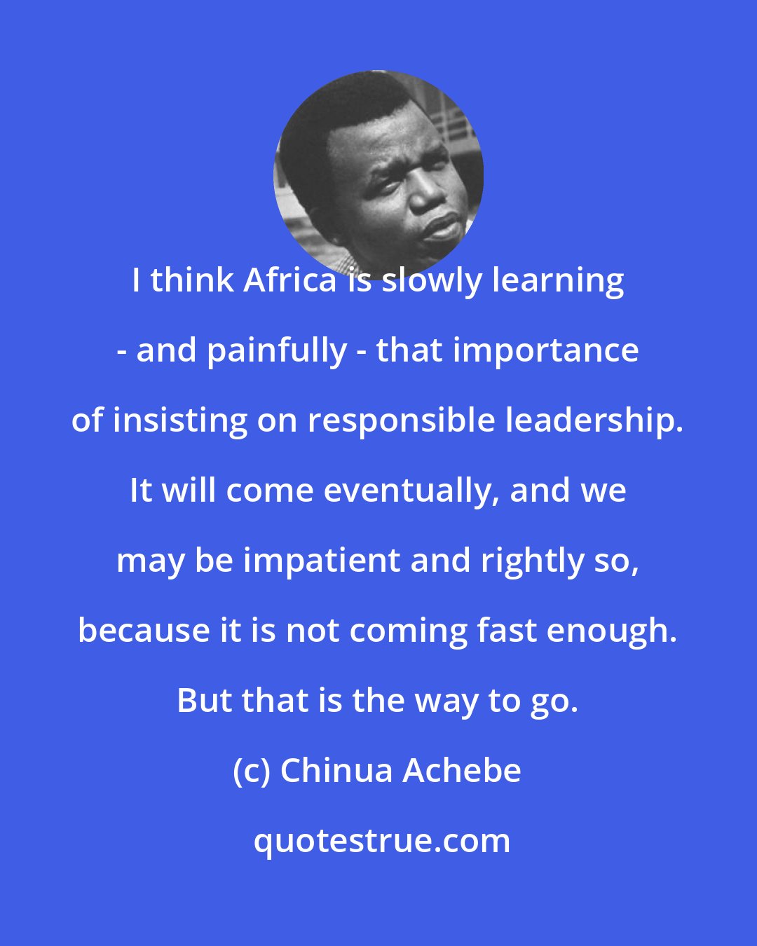 Chinua Achebe: I think Africa is slowly learning - and painfully - that importance of insisting on responsible leadership. It will come eventually, and we may be impatient and rightly so, because it is not coming fast enough. But that is the way to go.