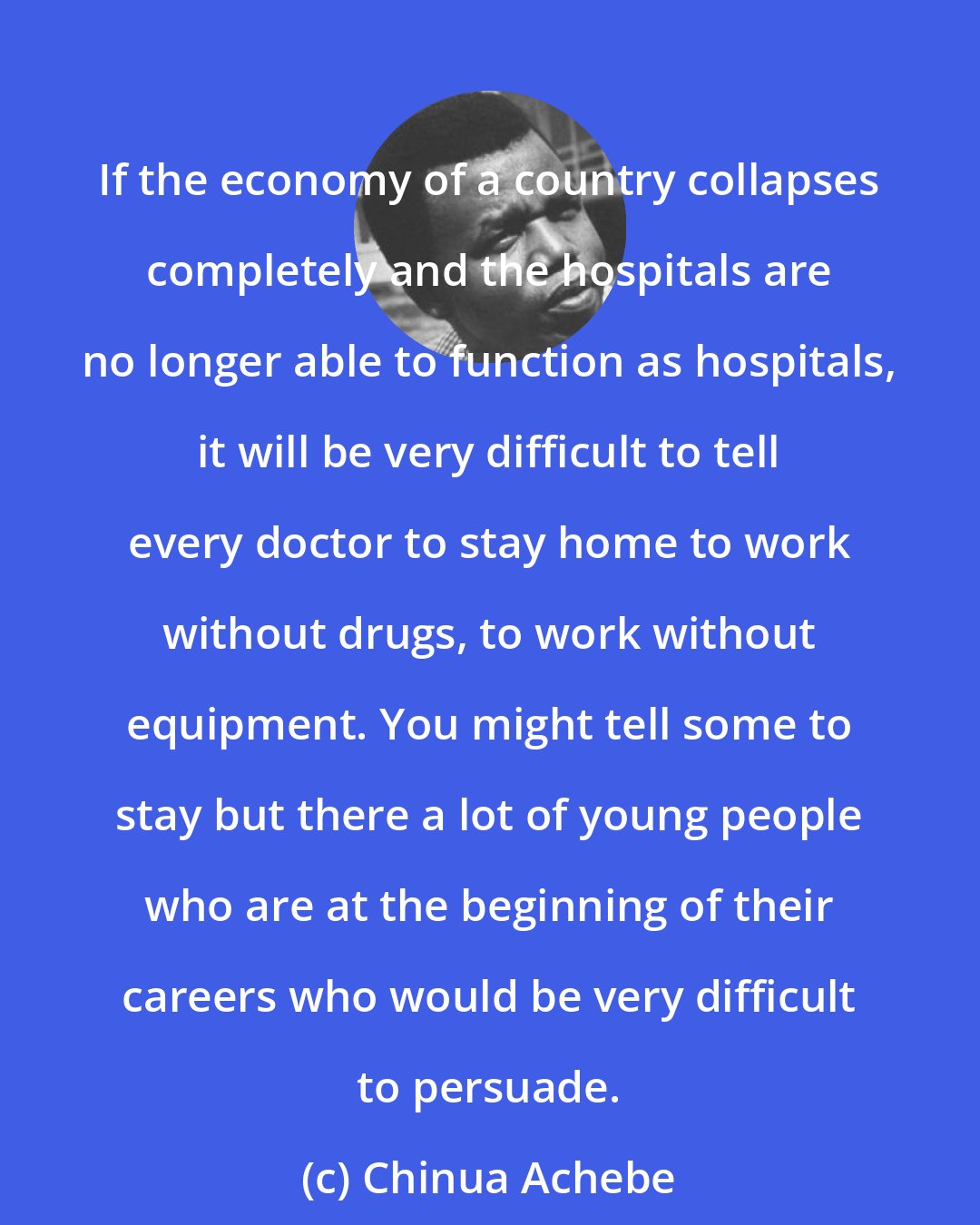 Chinua Achebe: If the economy of a country collapses completely and the hospitals are no longer able to function as hospitals, it will be very difficult to tell every doctor to stay home to work without drugs, to work without equipment. You might tell some to stay but there a lot of young people who are at the beginning of their careers who would be very difficult to persuade.