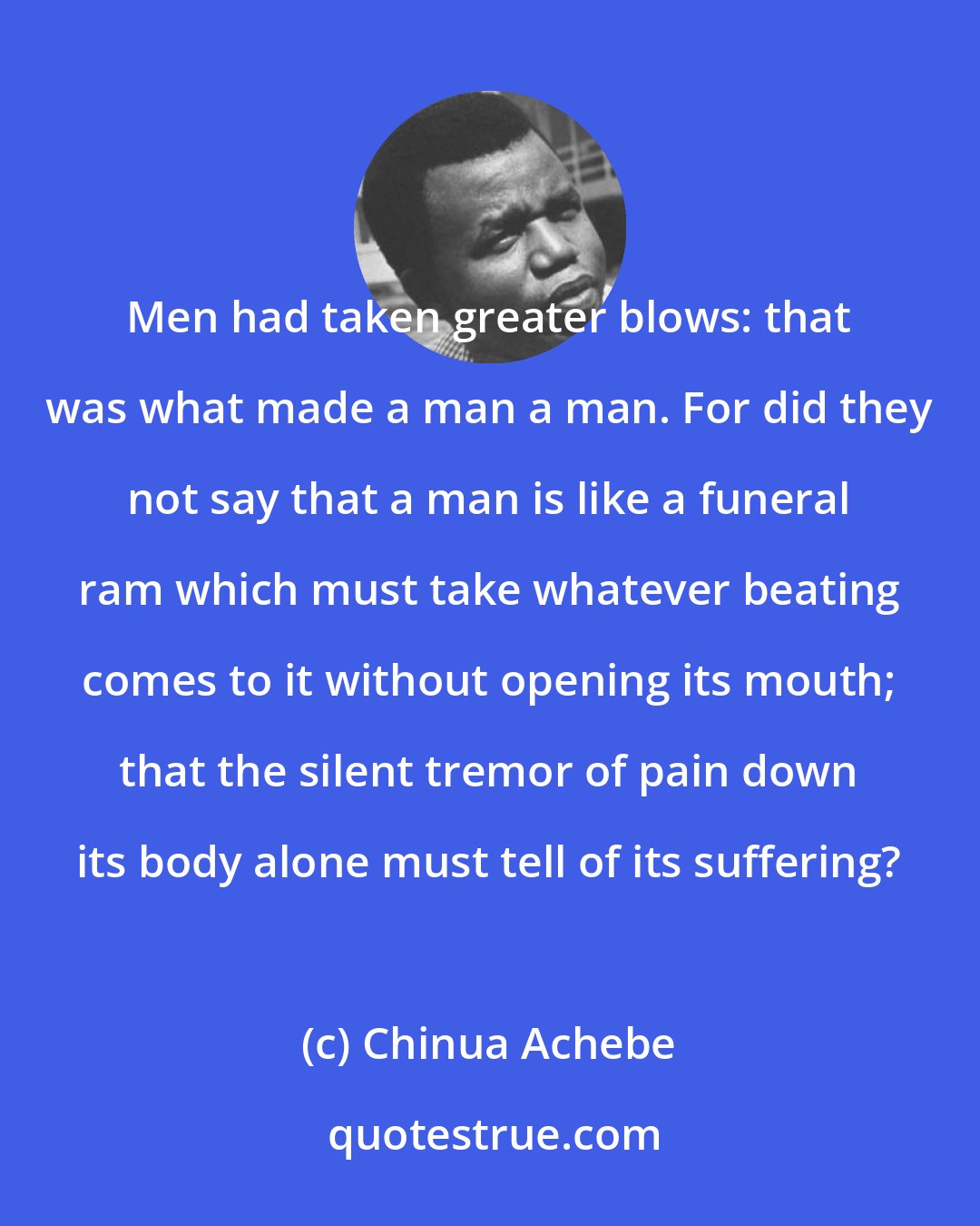 Chinua Achebe: Men had taken greater blows: that was what made a man a man. For did they not say that a man is like a funeral ram which must take whatever beating comes to it without opening its mouth; that the silent tremor of pain down its body alone must tell of its suffering?