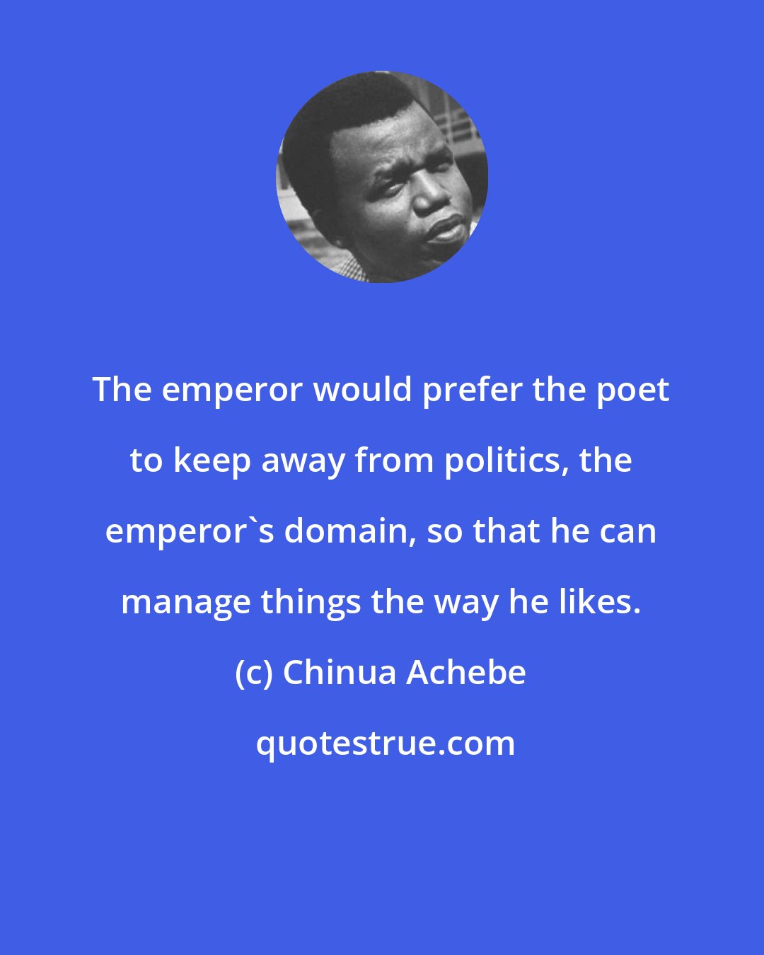 Chinua Achebe: The emperor would prefer the poet to keep away from politics, the emperor's domain, so that he can manage things the way he likes.