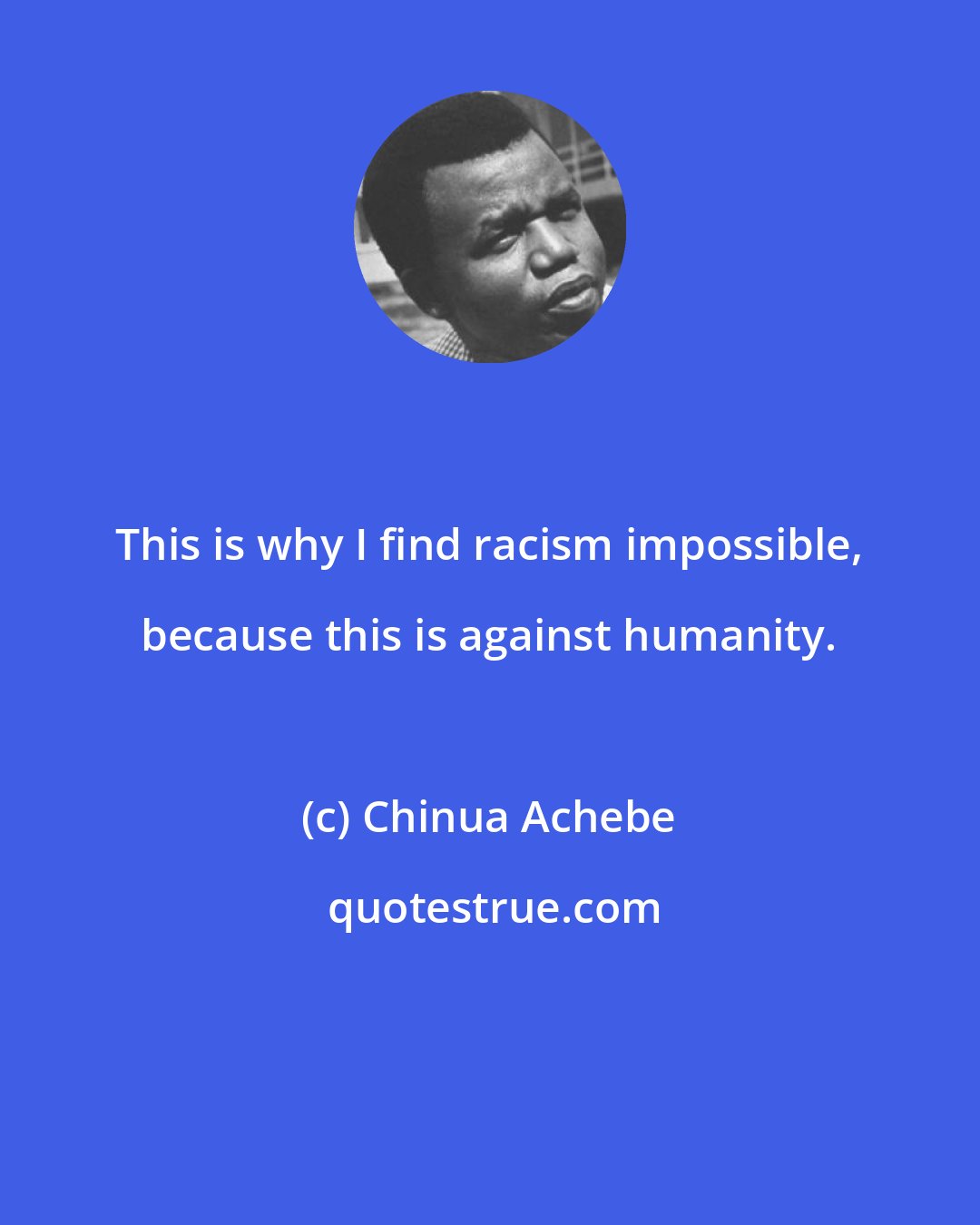 Chinua Achebe: This is why I find racism impossible, because this is against humanity.