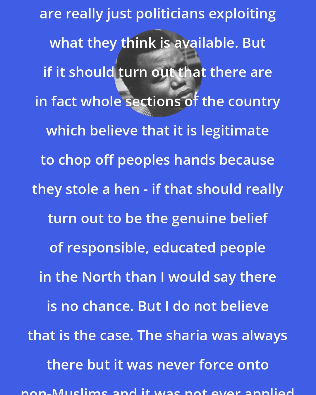 Chinua Achebe: Those who are talking sharia in Nigeria are really just politicians exploiting what they think is available. But if it should turn out that there are in fact whole sections of the country which believe that it is legitimate to chop off peoples hands because they stole a hen - if that should really turn out to be the genuine belief of responsible, educated people in the North than I would say there is no chance. But I do not believe that is the case. The sharia was always there but it was never force onto non-Muslims and it was not ever applied in the area of criminal law.