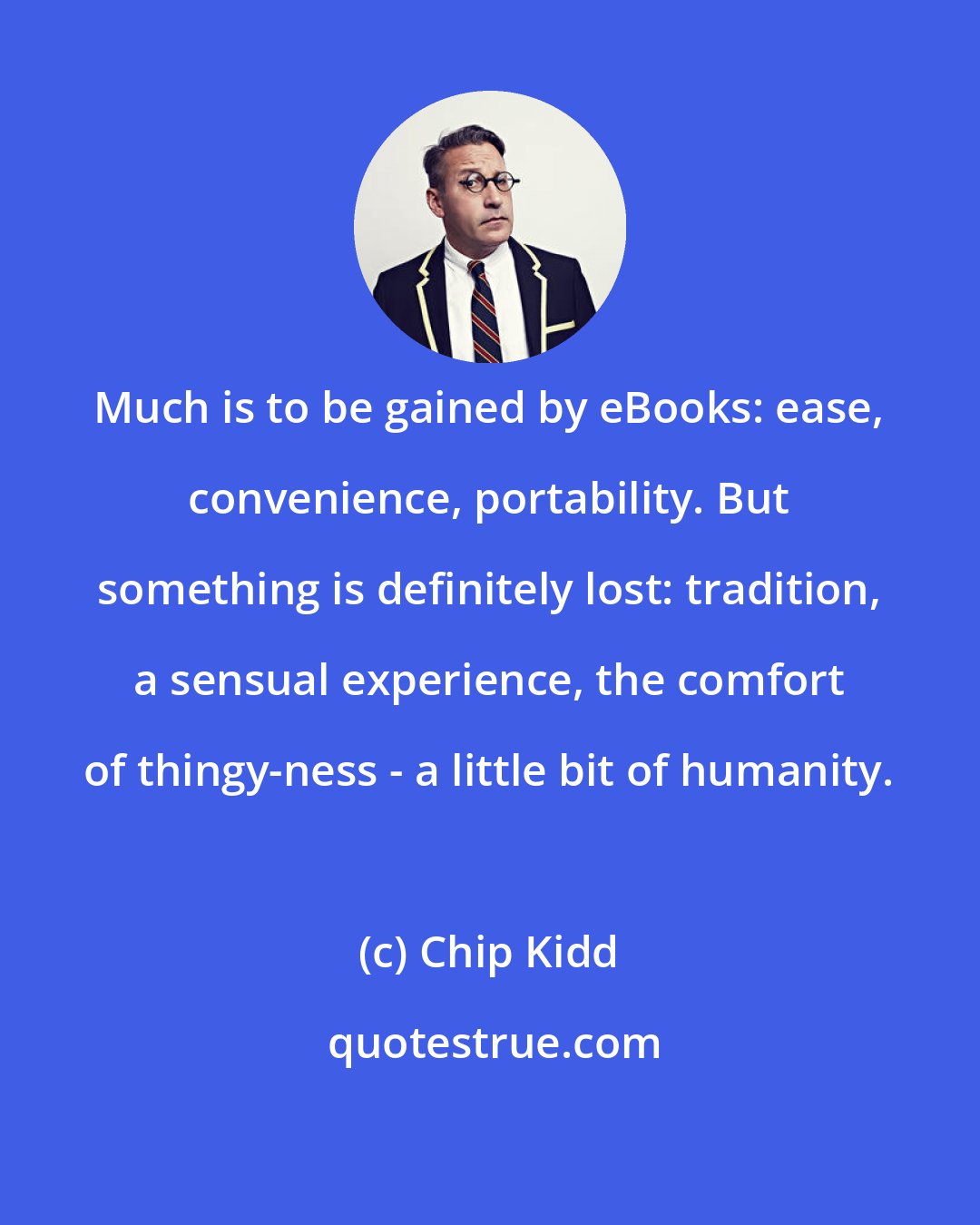 Chip Kidd: Much is to be gained by eBooks: ease, convenience, portability. But something is definitely lost: tradition, a sensual experience, the comfort of thingy-ness - a little bit of humanity.