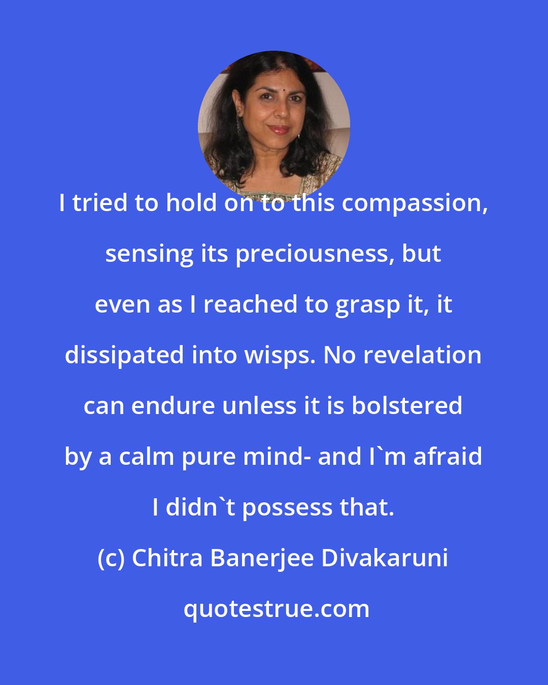 Chitra Banerjee Divakaruni: I tried to hold on to this compassion, sensing its preciousness, but even as I reached to grasp it, it dissipated into wisps. No revelation can endure unless it is bolstered by a calm pure mind- and I'm afraid I didn't possess that.