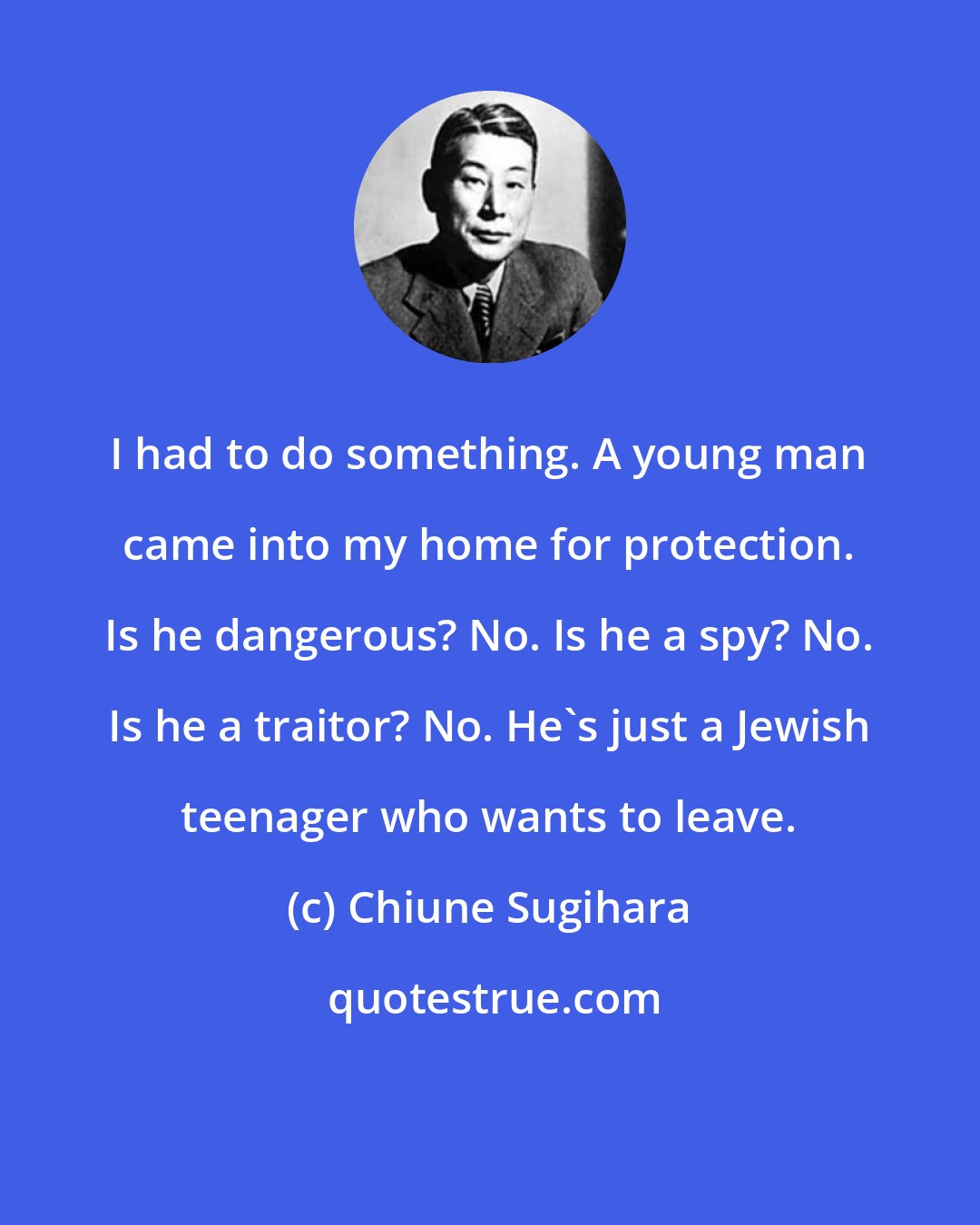Chiune Sugihara: I had to do something. A young man came into my home for protection. Is he dangerous? No. Is he a spy? No. Is he a traitor? No. He's just a Jewish teenager who wants to leave.