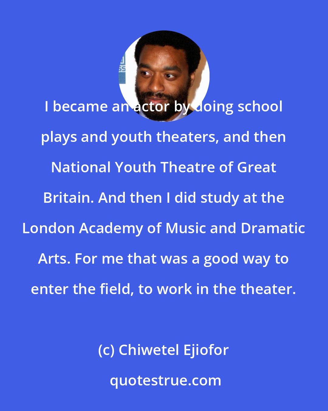 Chiwetel Ejiofor: I became an actor by doing school plays and youth theaters, and then National Youth Theatre of Great Britain. And then I did study at the London Academy of Music and Dramatic Arts. For me that was a good way to enter the field, to work in the theater.