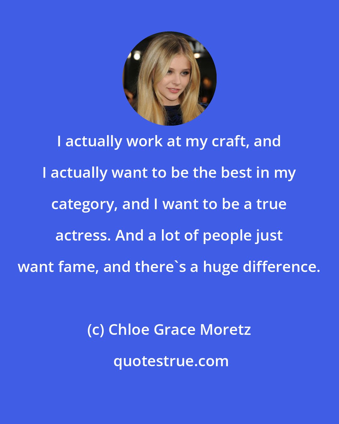 Chloe Grace Moretz: I actually work at my craft, and I actually want to be the best in my category, and I want to be a true actress. And a lot of people just want fame, and there's a huge difference.