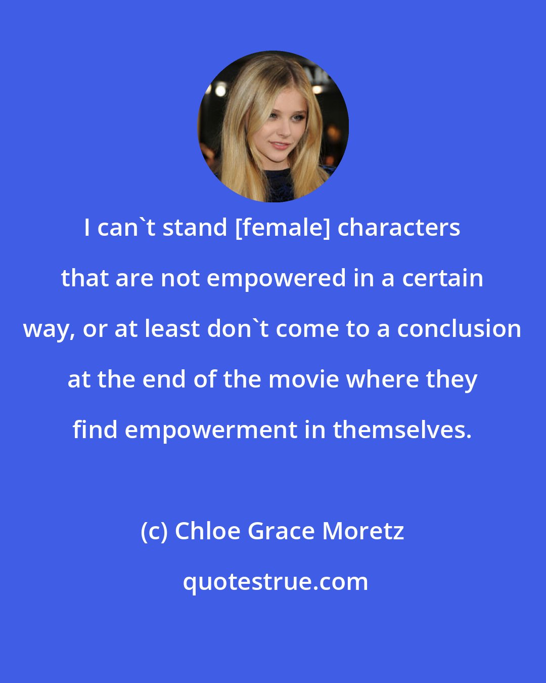 Chloe Grace Moretz: I can't stand [female] characters that are not empowered in a certain way, or at least don't come to a conclusion at the end of the movie where they find empowerment in themselves.