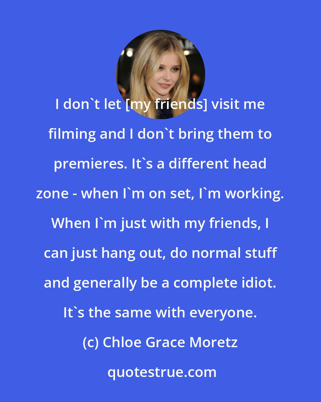 Chloe Grace Moretz: I don't let [my friends] visit me filming and I don't bring them to premieres. It's a different head zone - when I'm on set, I'm working. When I'm just with my friends, I can just hang out, do normal stuff and generally be a complete idiot. It's the same with everyone.