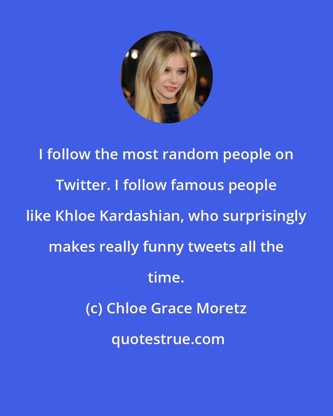 Chloe Grace Moretz: I follow the most random people on Twitter. I follow famous people like Khloe Kardashian, who surprisingly makes really funny tweets all the time.