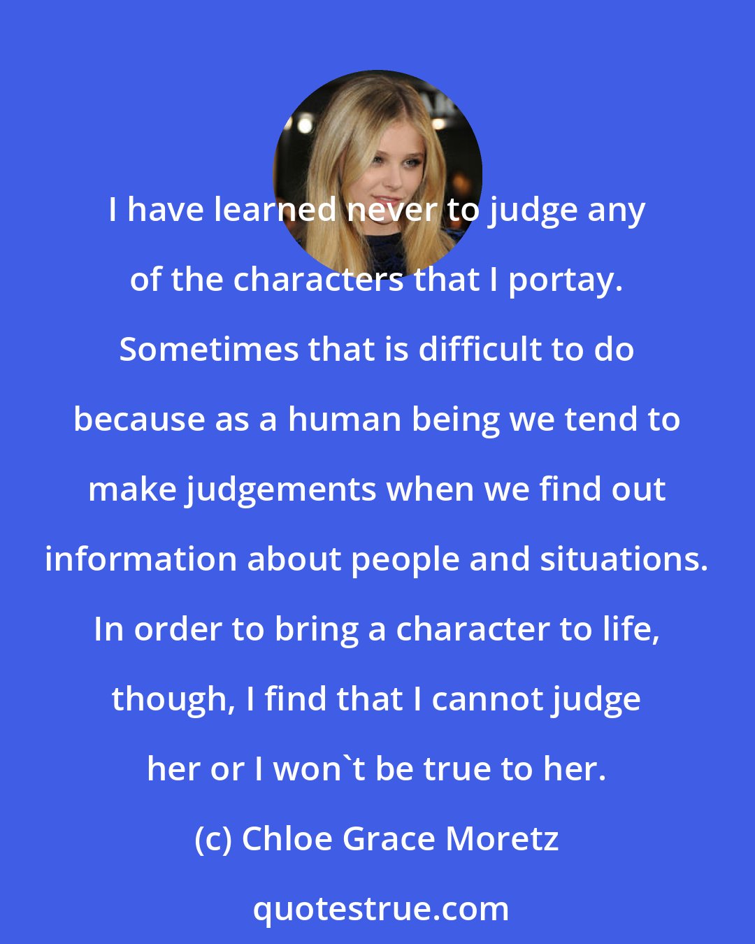 Chloe Grace Moretz: I have learned never to judge any of the characters that I portay. Sometimes that is difficult to do because as a human being we tend to make judgements when we find out information about people and situations. In order to bring a character to life, though, I find that I cannot judge her or I won't be true to her.