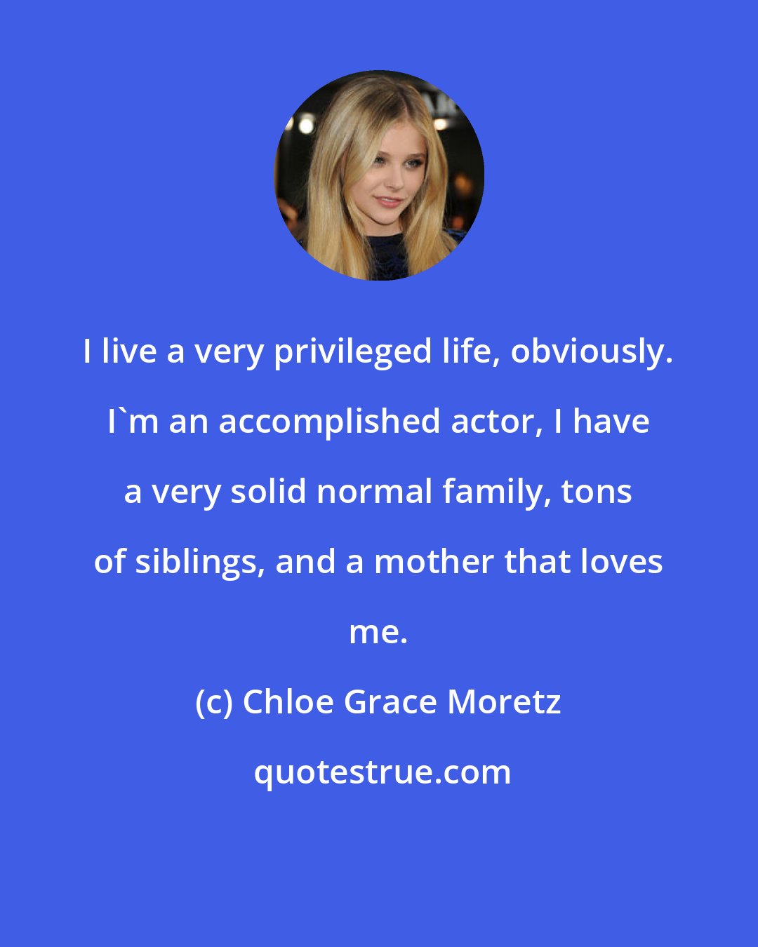 Chloe Grace Moretz: I live a very privileged life, obviously. I'm an accomplished actor, I have a very solid normal family, tons of siblings, and a mother that loves me.