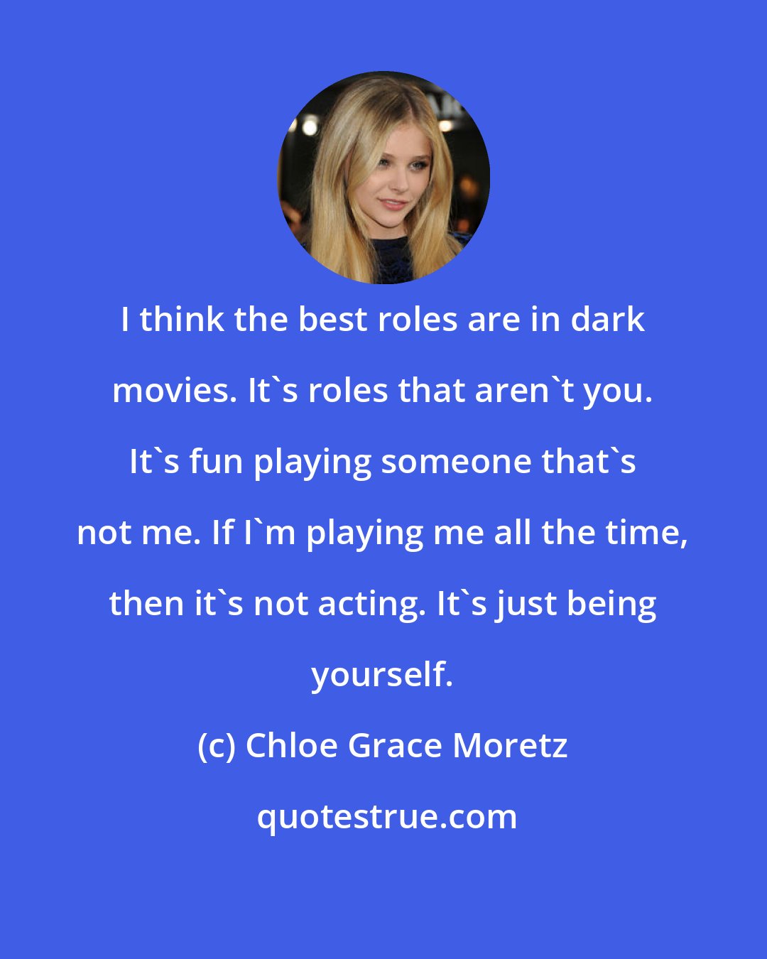 Chloe Grace Moretz: I think the best roles are in dark movies. It's roles that aren't you. It's fun playing someone that's not me. If I'm playing me all the time, then it's not acting. It's just being yourself.