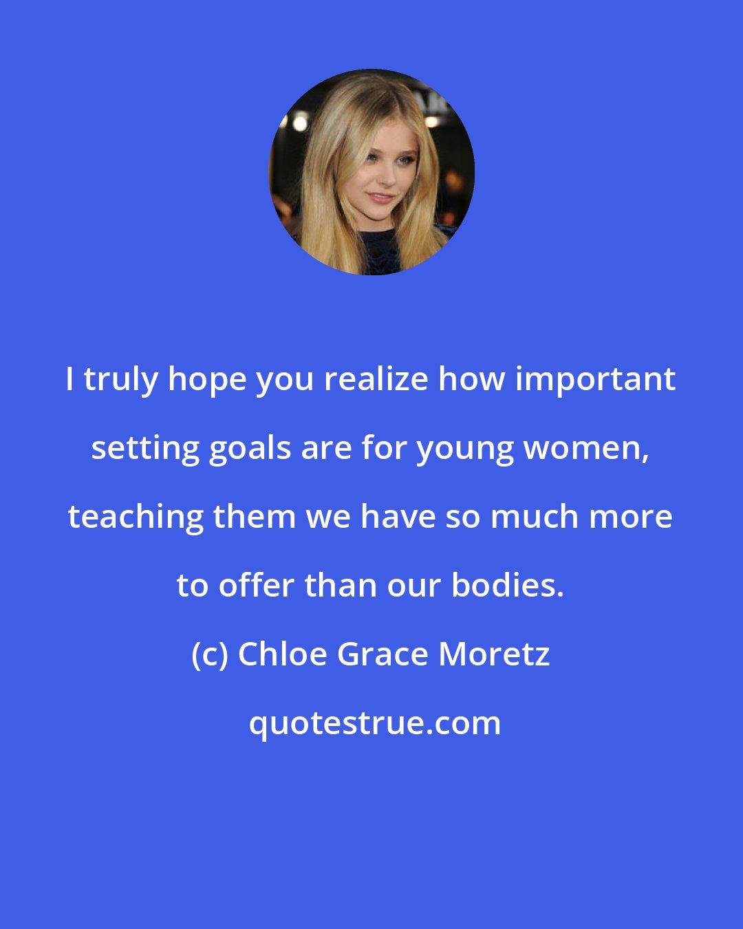 Chloe Grace Moretz: I truly hope you realize how important setting goals are for young women, teaching them we have so much more to offer than our bodies.