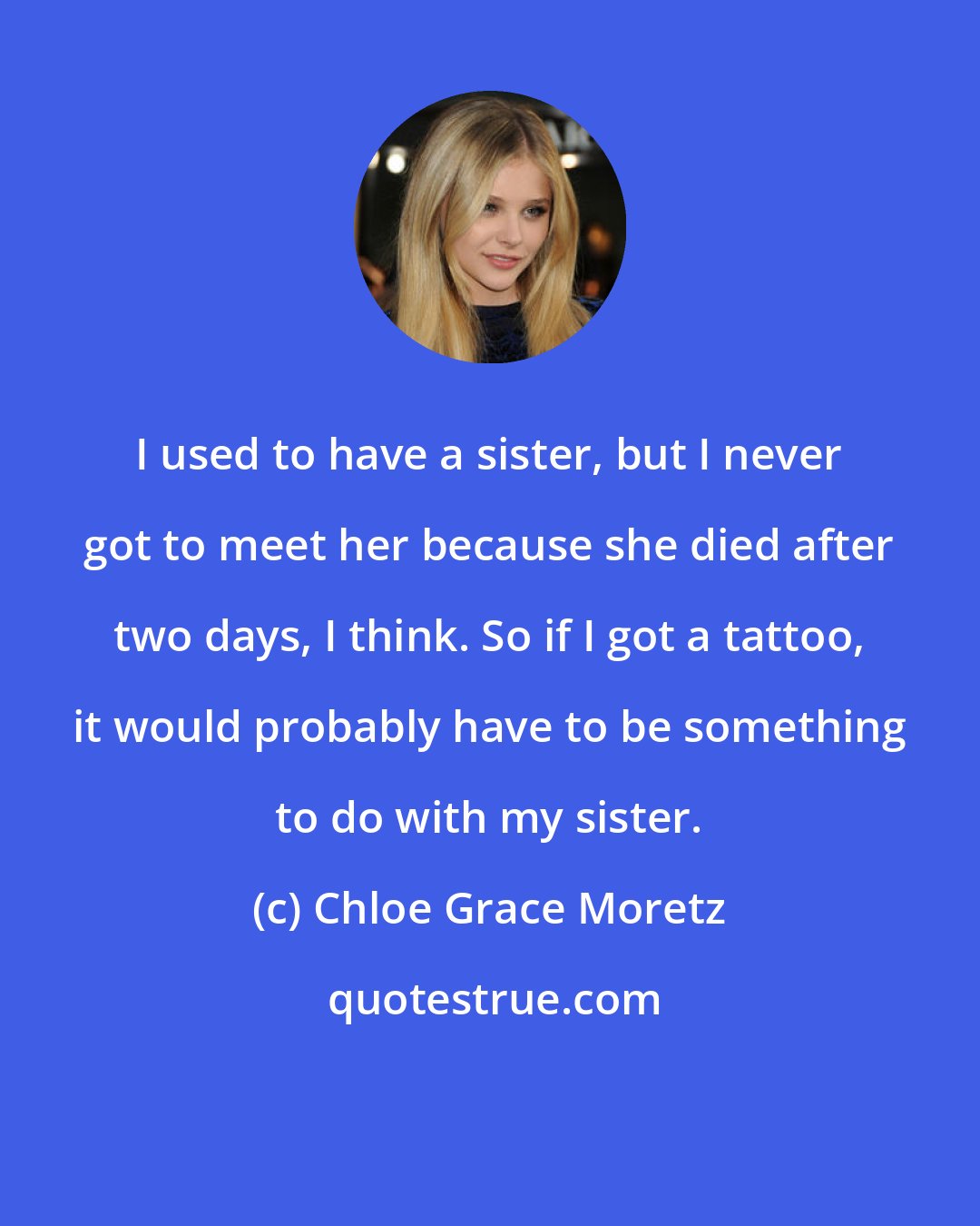 Chloe Grace Moretz: I used to have a sister, but I never got to meet her because she died after two days, I think. So if I got a tattoo, it would probably have to be something to do with my sister.