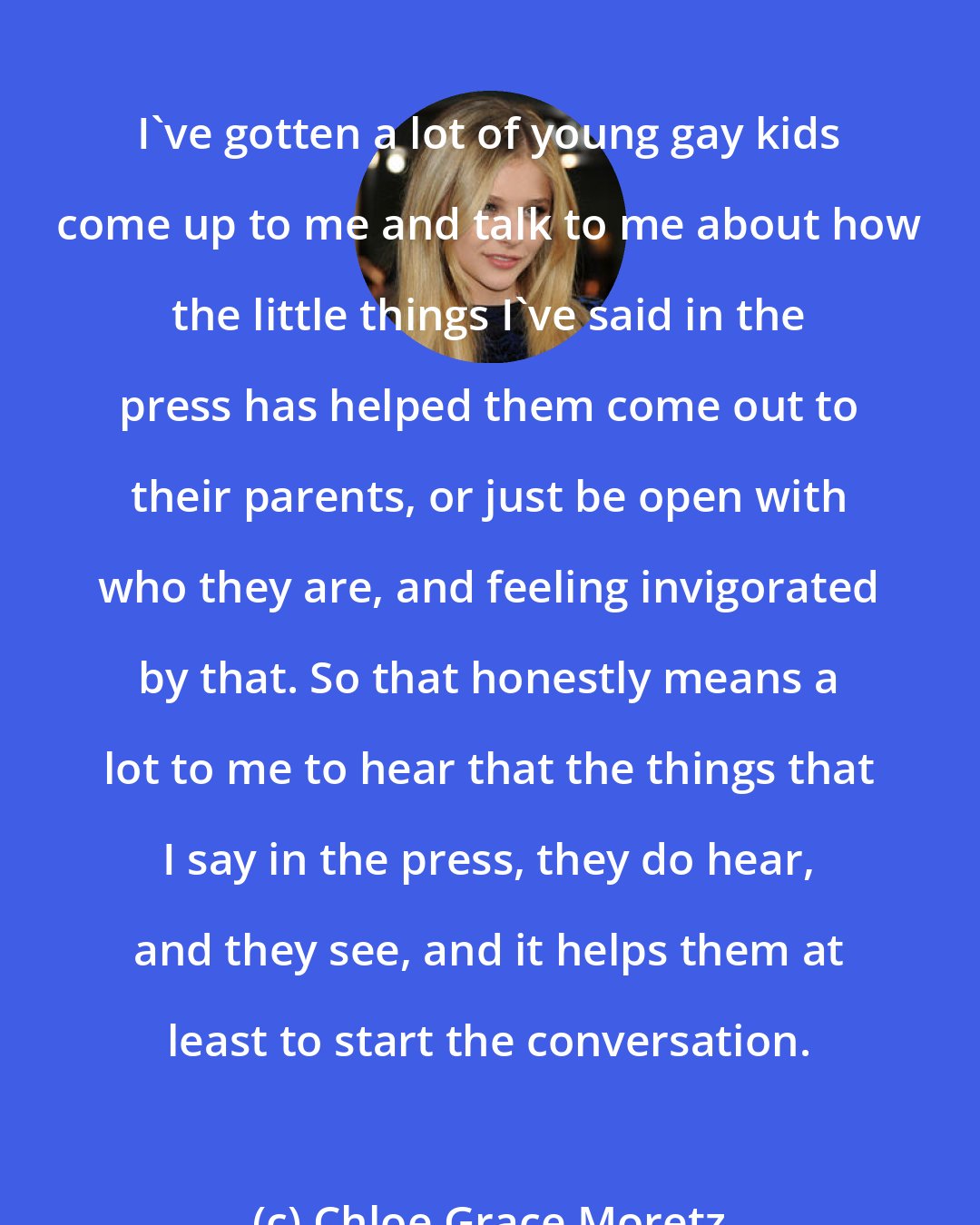 Chloe Grace Moretz: I've gotten a lot of young gay kids come up to me and talk to me about how the little things I've said in the press has helped them come out to their parents, or just be open with who they are, and feeling invigorated by that. So that honestly means a lot to me to hear that the things that I say in the press, they do hear, and they see, and it helps them at least to start the conversation.