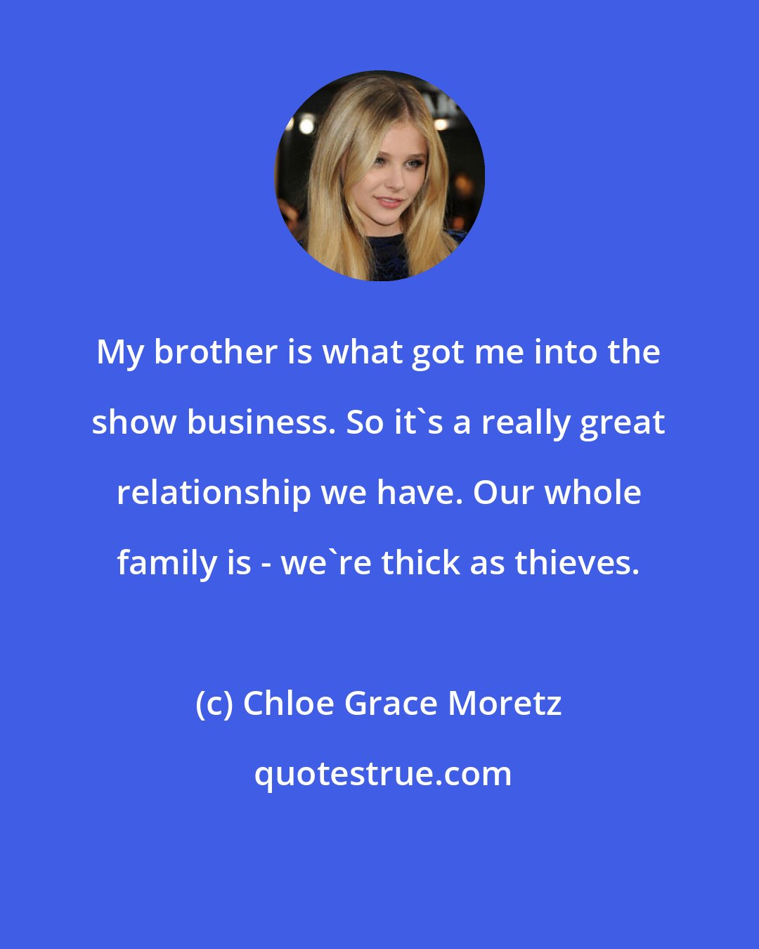 Chloe Grace Moretz: My brother is what got me into the show business. So it's a really great relationship we have. Our whole family is - we're thick as thieves.